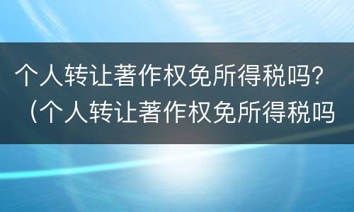 个人转让著作权免所得税吗？（个人转让著作权免所得税吗现在）