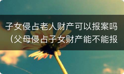 子女侵占老人财产可以报案吗（父母侵占子女财产能不能报案）