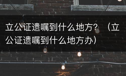 立公证遗嘱到什么地方？（立公证遗嘱到什么地方办）