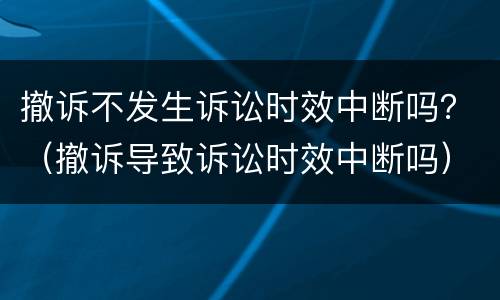 撤诉不发生诉讼时效中断吗？（撤诉导致诉讼时效中断吗）