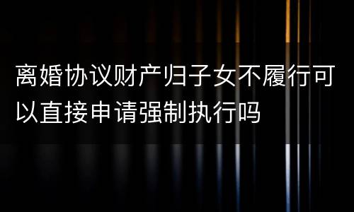 离婚协议财产归子女不履行可以直接申请强制执行吗