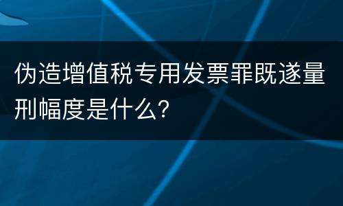 伪造增值税专用发票罪既遂量刑幅度是什么？