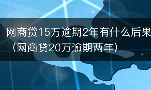 网商贷15万逾期2年有什么后果（网商贷20万逾期两年）