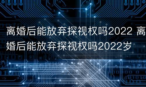 离婚后能放弃探视权吗2022 离婚后能放弃探视权吗2022岁