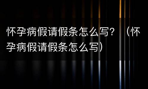 怀孕病假请假条怎么写？（怀孕病假请假条怎么写）