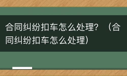 合同纠纷扣车怎么处理？（合同纠纷扣车怎么处理）