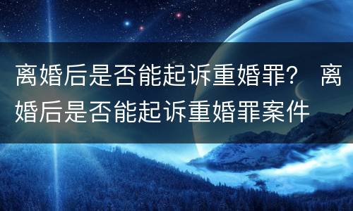 离婚后是否能起诉重婚罪？ 离婚后是否能起诉重婚罪案件