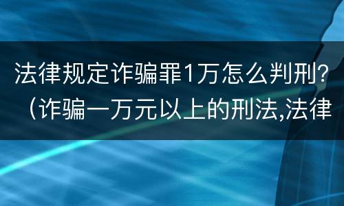 法律规定诈骗罪1万怎么判刑？（诈骗一万元以上的刑法,法律该怎么判决?）