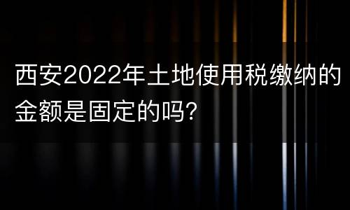 西安2022年土地使用税缴纳的金额是固定的吗？