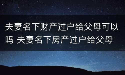 夫妻名下财产过户给父母可以吗 夫妻名下房产过户给父母