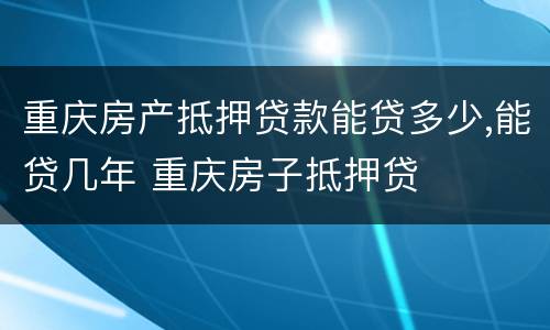 重庆房产抵押贷款能贷多少,能贷几年 重庆房子抵押贷