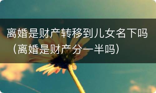 离婚是财产转移到儿女名下吗（离婚是财产分一半吗）