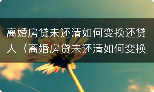 离婚房贷未还清如何变换还贷人（离婚房贷未还清如何变换还贷人）