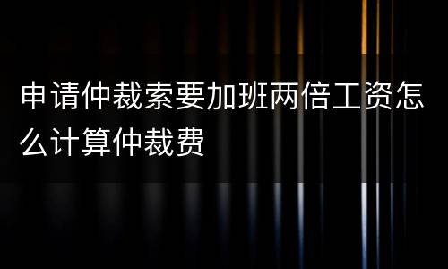 申请仲裁索要加班两倍工资怎么计算仲裁费
