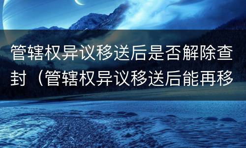 管辖权异议移送后是否解除查封（管辖权异议移送后能再移送不）