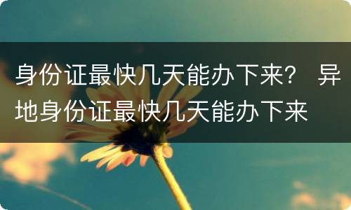 身份证最快几天能办下来？ 异地身份证最快几天能办下来