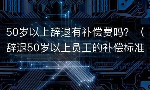 50岁以上辞退有补偿费吗？（辞退50岁以上员工的补偿标准）