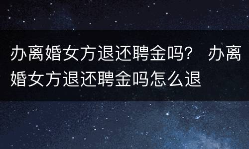 办离婚女方退还聘金吗？ 办离婚女方退还聘金吗怎么退