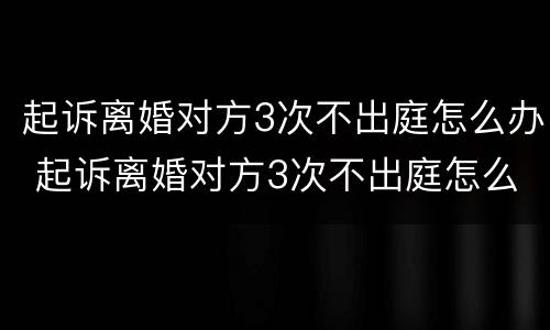 起诉离婚对方3次不出庭怎么办 起诉离婚对方3次不出庭怎么办呀