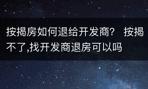 按揭房如何退给开发商？ 按揭不了,找开发商退房可以吗