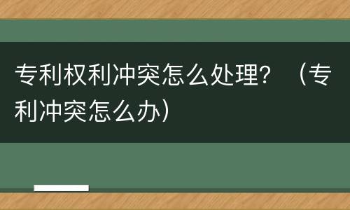 专利权利冲突怎么处理？（专利冲突怎么办）