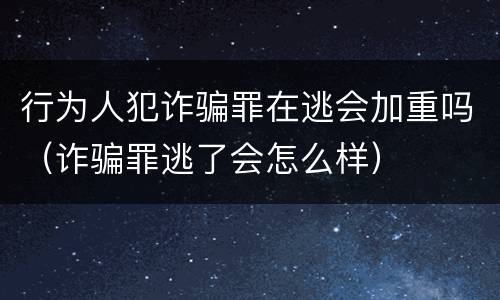 行为人犯诈骗罪在逃会加重吗（诈骗罪逃了会怎么样）