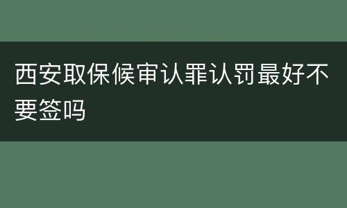 西安取保候审认罪认罚最好不要签吗