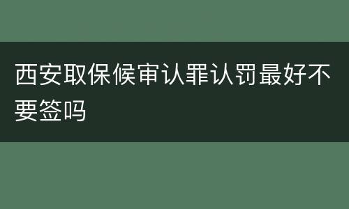 西安取保候审认罪认罚最好不要签吗