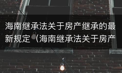 海南继承法关于房产继承的最新规定（海南继承法关于房产继承的最新规定解读）