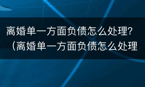 离婚单一方面负债怎么处理？（离婚单一方面负债怎么处理的）