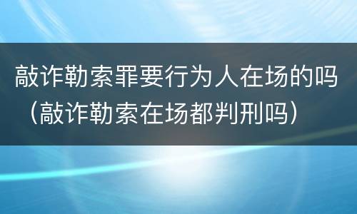 敲诈勒索罪要行为人在场的吗（敲诈勒索在场都判刑吗）