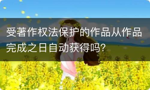 受著作权法保护的作品从作品完成之日自动获得吗？