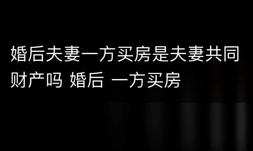 婚后夫妻一方买房是夫妻共同财产吗 婚后 一方买房