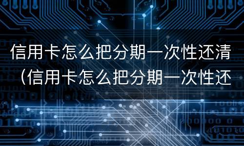 信用卡怎么把分期一次性还清（信用卡怎么把分期一次性还清呢）