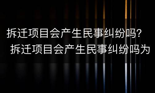 拆迁项目会产生民事纠纷吗？ 拆迁项目会产生民事纠纷吗为什么