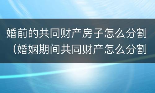 婚前的共同财产房子怎么分割（婚姻期间共同财产怎么分割）