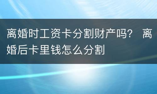 离婚时工资卡分割财产吗？ 离婚后卡里钱怎么分割