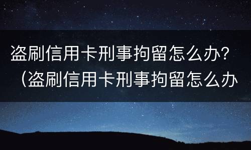 盗刷信用卡刑事拘留怎么办？（盗刷信用卡刑事拘留怎么办理）