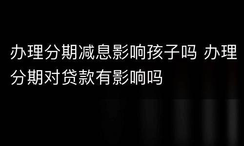 办理分期减息影响孩子吗 办理分期对贷款有影响吗