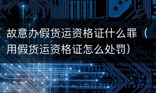 故意办假货运资格证什么罪（用假货运资格证怎么处罚）
