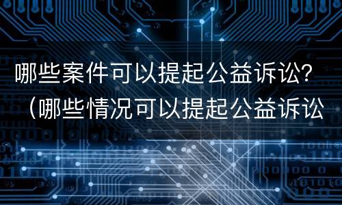哪些案件可以提起公益诉讼？（哪些情况可以提起公益诉讼）