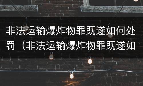 非法运输爆炸物罪既遂如何处罚（非法运输爆炸物罪既遂如何处罚标准）