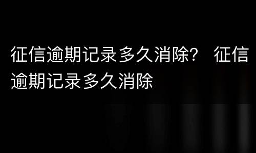 征信逾期记录多久消除？ 征信逾期记录多久消除