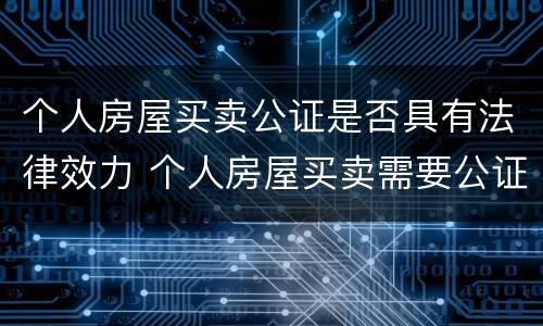 个人房屋买卖公证是否具有法律效力 个人房屋买卖需要公证吗
