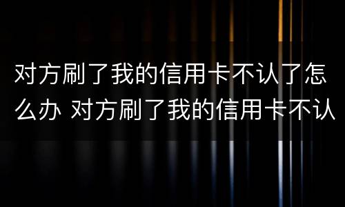 对方刷了我的信用卡不认了怎么办 对方刷了我的信用卡不认了怎么办理