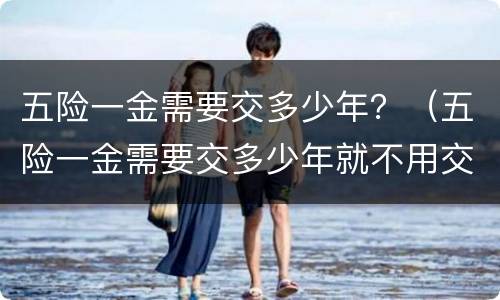 五险一金需要交多少年？（五险一金需要交多少年就不用交了）