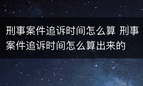 刑事案件追诉时间怎么算 刑事案件追诉时间怎么算出来的