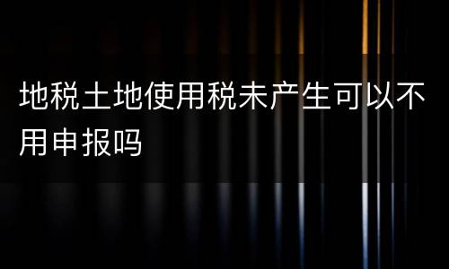 地税土地使用税未产生可以不用申报吗