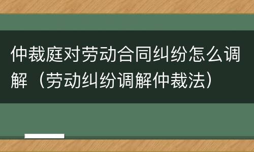 仲裁庭对劳动合同纠纷怎么调解（劳动纠纷调解仲裁法）