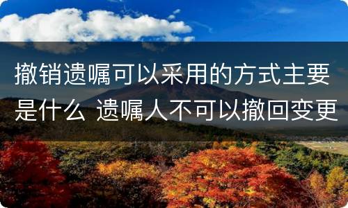 撤销遗嘱可以采用的方式主要是什么 遗嘱人不可以撤回变更自己所立的遗嘱对不对